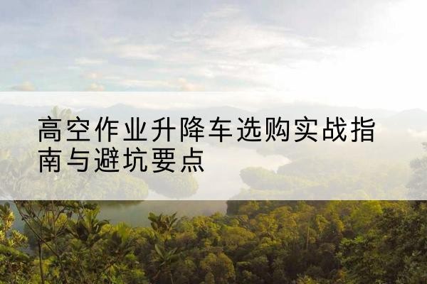 深泽升降车怎么选-高空作业升降车选购实战指南与避坑要点