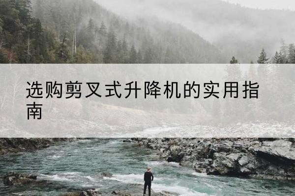 深泽剪叉式升降机怎么选-选购剪叉式升降机的实用指南