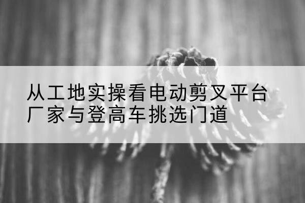 深泽电动剪叉升降平台厂家-从工地实操看电动剪叉平台厂家与登高车挑选门道