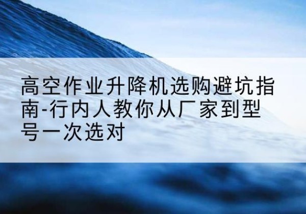 深泽升降平台厂家-高空作业升降机选购避坑指南-行内人教你从厂家到型号一次选对