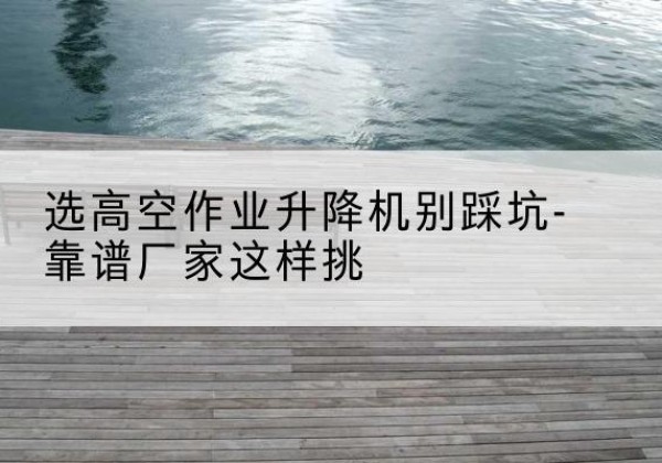 深泽剪叉式升降机厂家-选高空作业升降机别踩坑-靠谱厂家这样挑