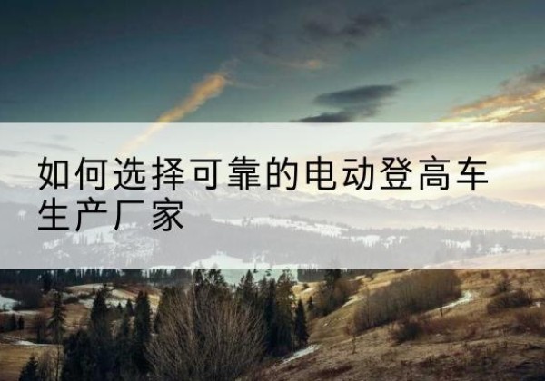 深泽电动登高车厂家-如何选择可靠的电动登高车生产厂家