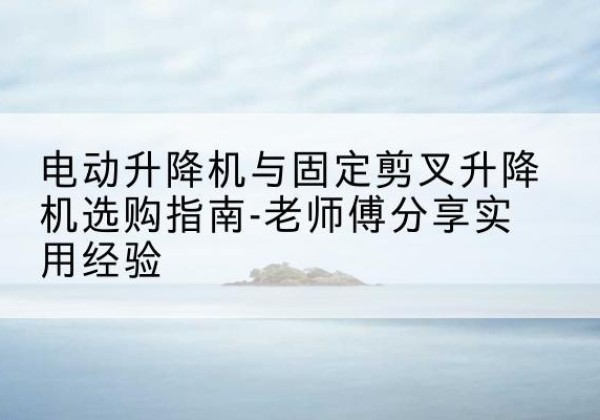 深泽电动升降机怎么选-电动升降机与固定剪叉升降机选购指南-老师傅分享实用经验