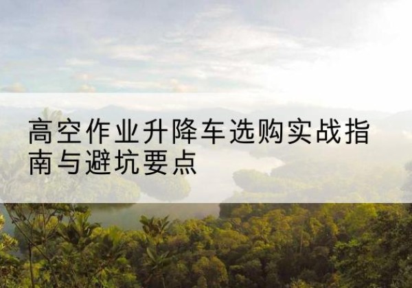 深泽升降车怎么选-高空作业升降车选购实战指南与避坑要点