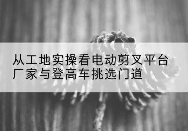 深泽电动剪叉升降平台厂家-从工地实操看电动剪叉平台厂家与登高车挑选门道