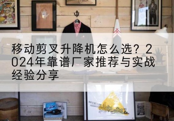 深泽升降平台厂家推荐-移动剪叉升降机怎么选？2024年靠谱厂家推荐与实战经验分享