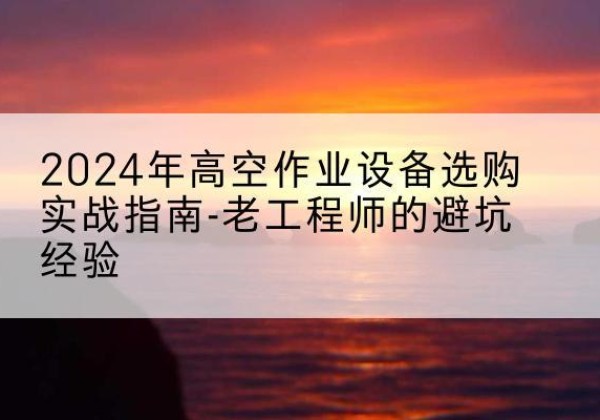 深泽高空作业升降机厂家推荐-2024年高空作业设备选购实战指南-老工程师的避坑经验
